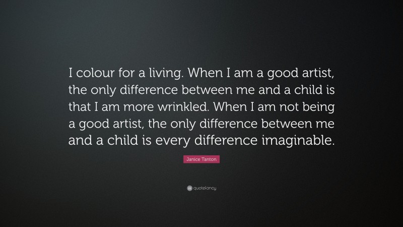 Janice Tanton Quote: “I colour for a living. When I am a good artist, the only difference between me and a child is that I am more wrinkled. When I am not being a good artist, the only difference between me and a child is every difference imaginable.”