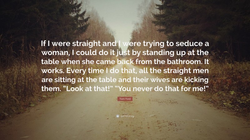 Tom Ford Quote: “If I were straight and I were trying to seduce a woman, I could do it just by standing up at the table when she came back from the bathroom. It works. Every time I do that, all the straight men are sitting at the table and their wives are kicking them. “Look at that!” “You never do that for me!””