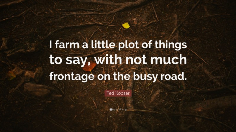 Ted Kooser Quote: “I farm a little plot of things to say, with not much frontage on the busy road.”
