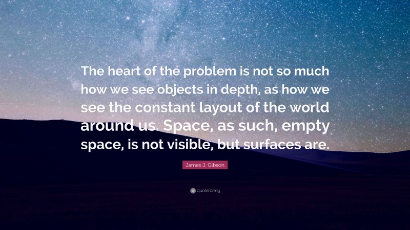 James J. Gibson Quote: “The heart of the problem is not so much how we see objects in depth, as how we see the constant layout of the world around us. Space, as such, empty space, is not visible, but surfaces are.”