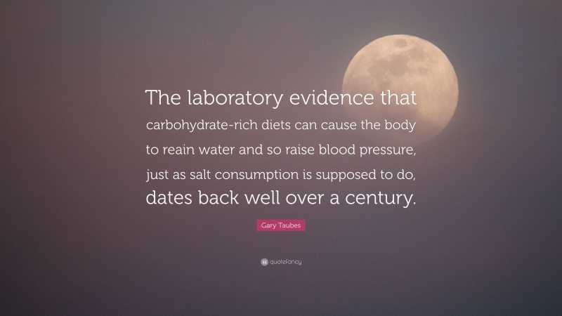 Gary Taubes Quote: “The laboratory evidence that carbohydrate-rich diets can cause the body to reain water and so raise blood pressure, just as salt consumption is supposed to do, dates back well over a century.”