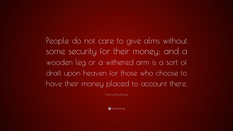 Henry MacKenzie Quote: “People do not care to give alms without some security for their money; and a wooden leg or a withered arm is a sort of draft upon heaven for those who choose to have their money placed to account there.”