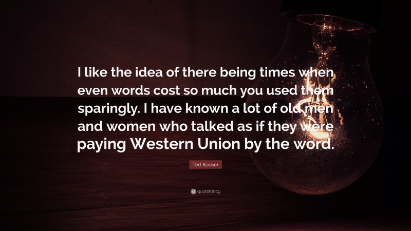Ted Kooser Quote: “I like the idea of there being times when even words cost so much you used them sparingly. I have known a lot of old men and women who talked as if they were paying Western Union by the word.”