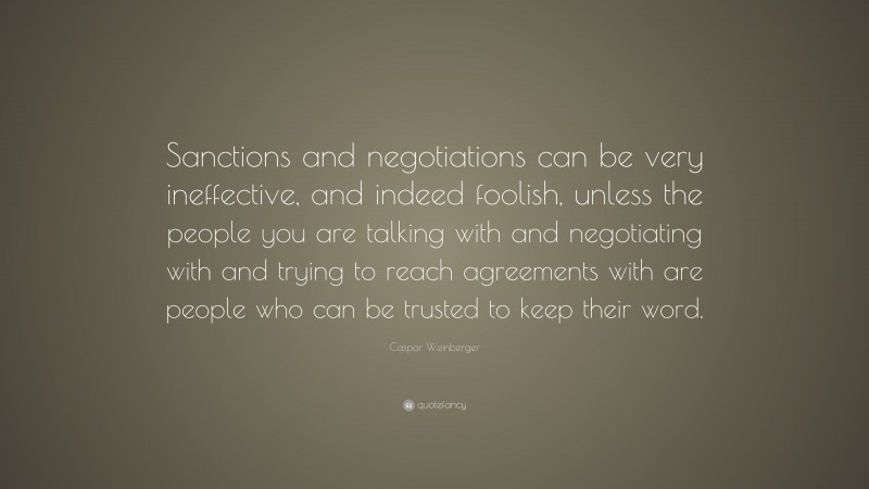 Caspar Weinberger Quote: “Sanctions and negotiations can be very ineffective, and indeed foolish, unless the people you are talking with and negotiating with and trying to reach agreements with are people who can be trusted to keep their word.”
