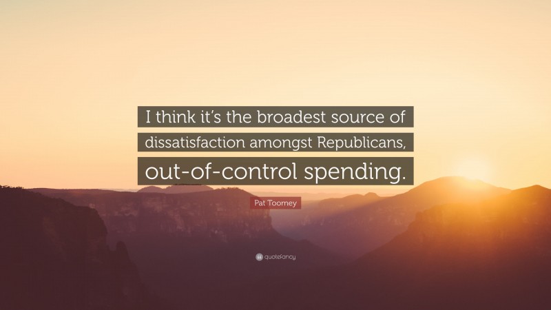 Pat Toomey Quote: “I think it’s the broadest source of dissatisfaction amongst Republicans, out-of-control spending.”