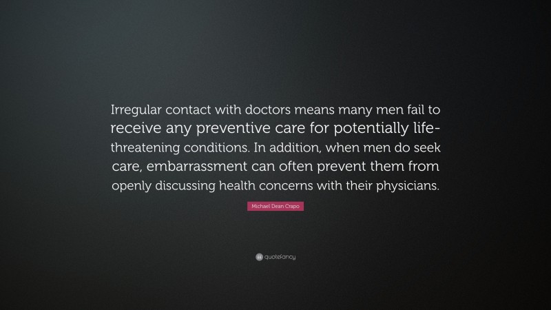 Michael Dean Crapo Quote: “Irregular contact with doctors means many men fail to receive any preventive care for potentially life-threatening conditions. In addition, when men do seek care, embarrassment can often prevent them from openly discussing health concerns with their physicians.”