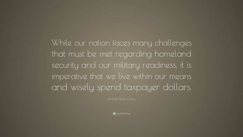 Michael Dean Crapo Quote: “While our nation faces many challenges that must be met regarding homeland security and our military readiness, it is imperative that we live within our means and wisely spend taxpayer dollars.”