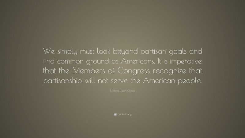 Michael Dean Crapo Quote: “We simply must look beyond partisan goals and find common ground as Americans. It is imperative that the Members of Congress recognize that partisanship will not serve the American people.”