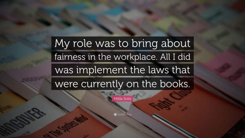 Hilda Solis Quote: “My role was to bring about fairness in the workplace. All I did was implement the laws that were currently on the books.”