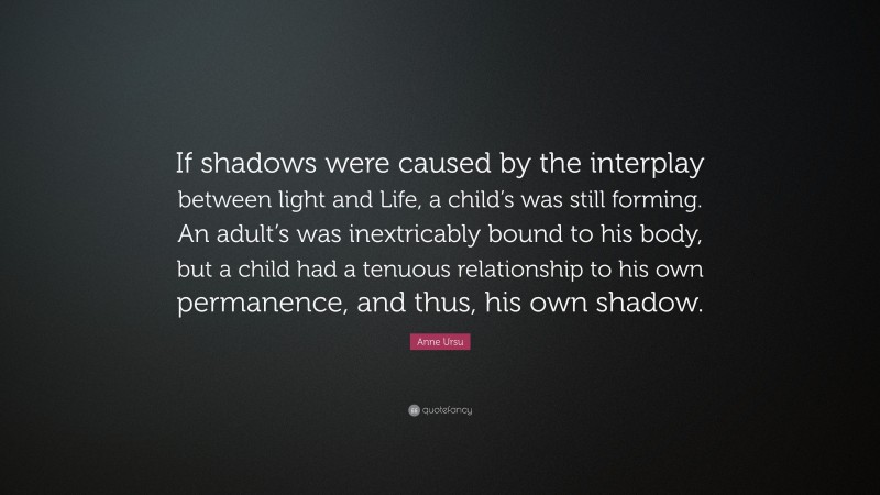 Anne Ursu Quote: “If shadows were caused by the interplay between light and Life, a child’s was still forming. An adult’s was inextricably bound to his body, but a child had a tenuous relationship to his own permanence, and thus, his own shadow.”
