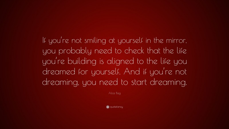 Alice Bag Quote: “If you’re not smiling at yourself in the mirror, you probably need to check that the life you’re building is aligned to the life you dreamed for yourself. And if you’re not dreaming, you need to start dreaming.”