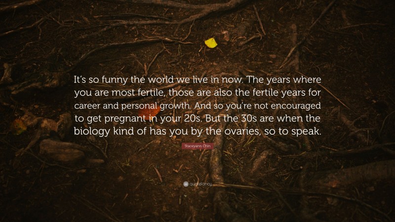 Staceyann Chin Quote: “It’s so funny the world we live in now. The years where you are most fertile, those are also the fertile years for career and personal growth. And so you’re not encouraged to get pregnant in your 20s. But the 30s are when the biology kind of has you by the ovaries, so to speak.”