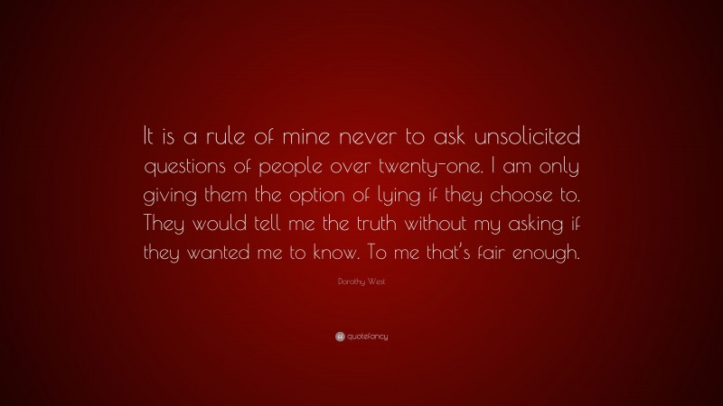 Dorothy West Quote: “It is a rule of mine never to ask unsolicited questions of people over twenty-one. I am only giving them the option of lying if they choose to. They would tell me the truth without my asking if they wanted me to know. To me that’s fair enough.”