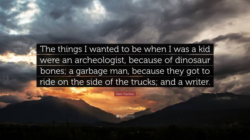Nick Tosches Quote: “The things I wanted to be when I was a kid were an archeologist, because of dinosaur bones; a garbage man, because they got to ride on the side of the trucks; and a writer.”