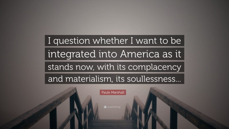 Paule Marshall Quote: “I question whether I want to be integrated into America as it stands now, with its complacency and materialism, its soullessness...”