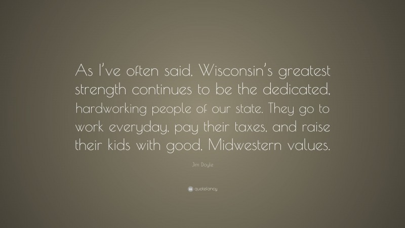 Jim Doyle Quote: “As I’ve often said, Wisconsin’s greatest strength continues to be the dedicated, hardworking people of our state. They go to work everyday, pay their taxes, and raise their kids with good, Midwestern values.”