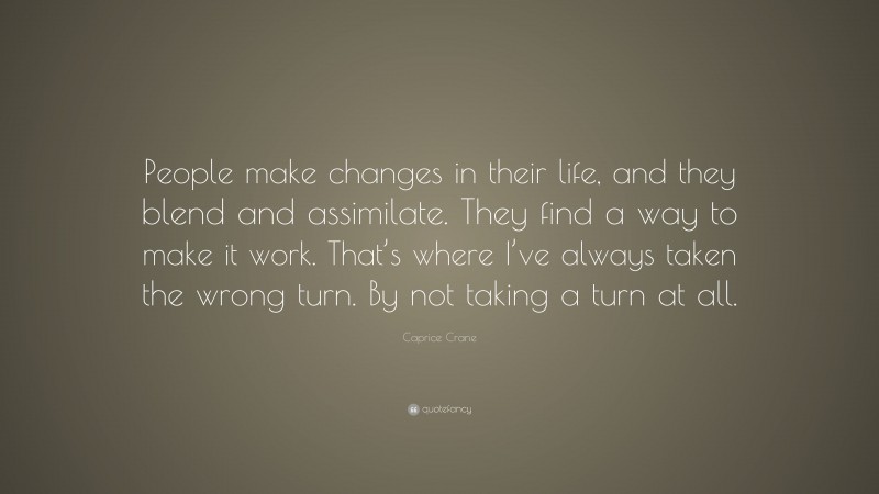 Caprice Crane Quote: “People make changes in their life, and they blend and assimilate. They find a way to make it work. That’s where I’ve always taken the wrong turn. By not taking a turn at all.”