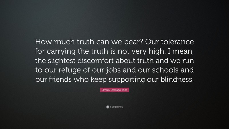 Jimmy Santiago Baca Quote: “How much truth can we bear? Our tolerance for carrying the truth is not very high. I mean, the slightest discomfort about truth and we run to our refuge of our jobs and our schools and our friends who keep supporting our blindness.”