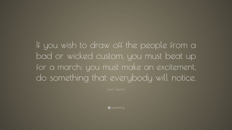 Lewis Tappan Quote: “If you wish to draw off the people from a bad or wicked custom, you must beat up for a march; you must make an excitement, do something that everybody will notice.”