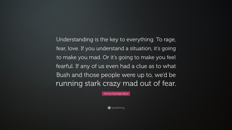 Jimmy Santiago Baca Quote: “Understanding is the key to everything. To rage, fear, love. If you understand a situation, it’s going to make you mad. Or it’s going to make you feel fearful. If any of us even had a clue as to what Bush and those people were up to, we’d be running stark crazy mad out of fear.”