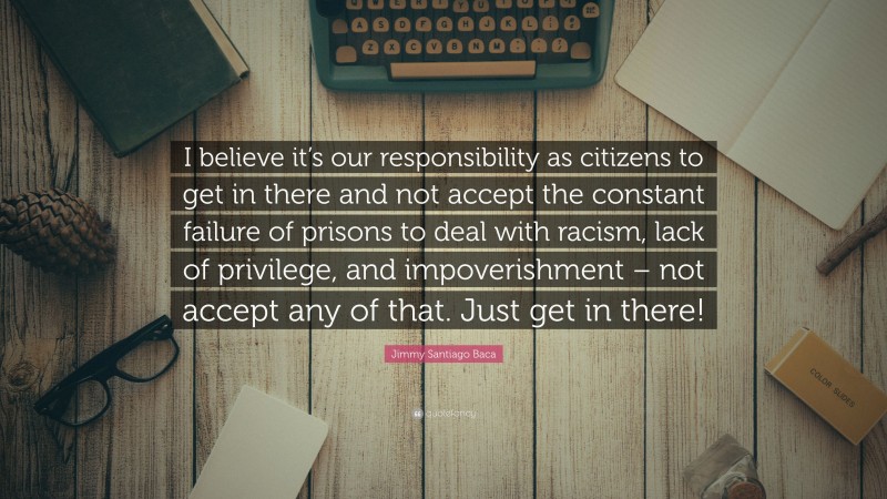 Jimmy Santiago Baca Quote: “I believe it’s our responsibility as citizens to get in there and not accept the constant failure of prisons to deal with racism, lack of privilege, and impoverishment – not accept any of that. Just get in there!”