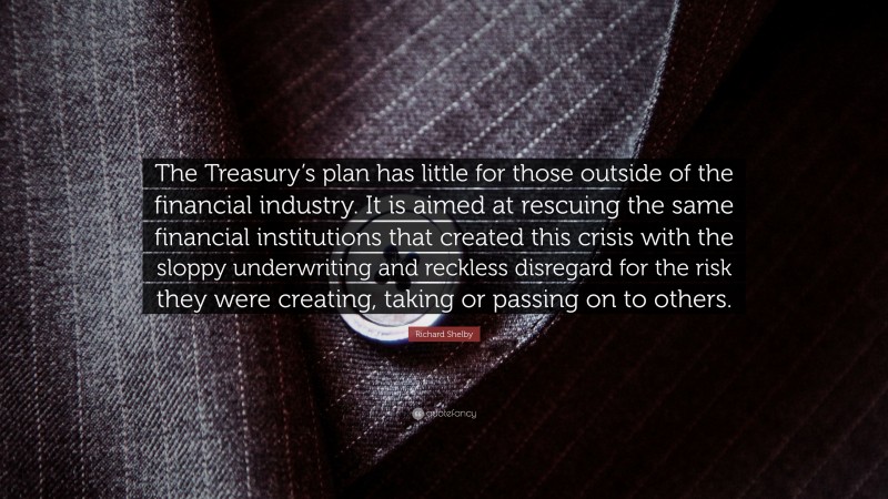 Richard Shelby Quote: “The Treasury’s plan has little for those outside of the financial industry. It is aimed at rescuing the same financial institutions that created this crisis with the sloppy underwriting and reckless disregard for the risk they were creating, taking or passing on to others.”