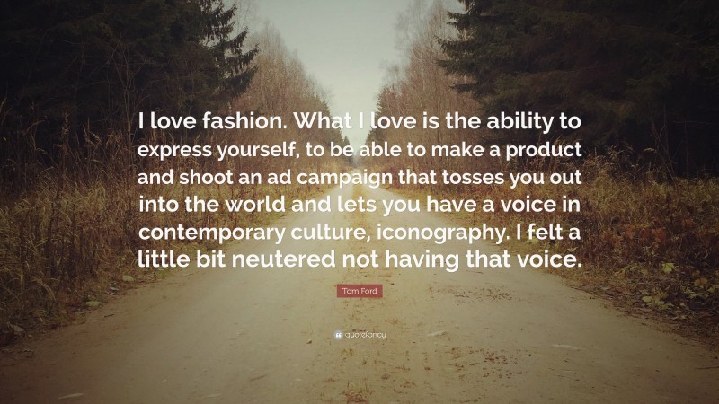 Tom Ford Quote: “I love fashion. What I love is the ability to express yourself, to be able to make a product and shoot an ad campaign that tosses you out into the world and lets you have a voice in contemporary culture, iconography. I felt a little bit neutered not having that voice.”