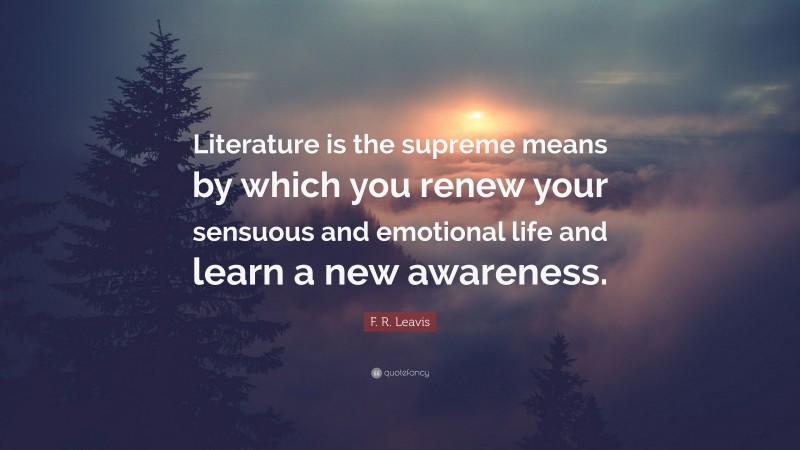 F. R. Leavis Quote: “Literature is the supreme means by which you renew your sensuous and emotional life and learn a new awareness.”