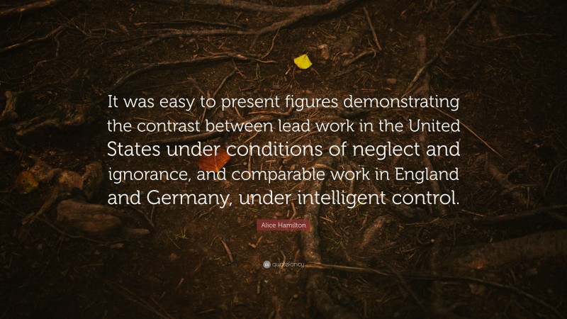 Alice Hamilton Quote: “It was easy to present figures demonstrating the contrast between lead work in the United States under conditions of neglect and ignorance, and comparable work in England and Germany, under intelligent control.”
