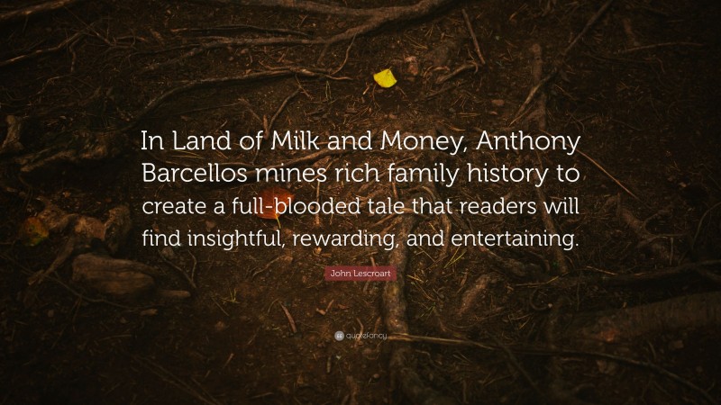 John Lescroart Quote: “In Land of Milk and Money, Anthony Barcellos mines rich family history to create a full-blooded tale that readers will find insightful, rewarding, and entertaining.”