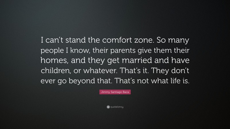 Jimmy Santiago Baca Quote: “I can’t stand the comfort zone. So many people I know, their parents give them their homes, and they get married and have children, or whatever. That’s it. They don’t ever go beyond that. That’s not what life is.”
