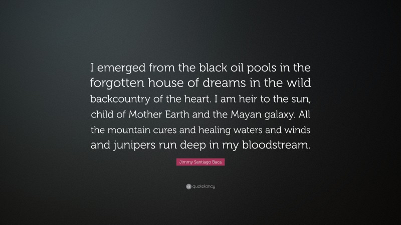 Jimmy Santiago Baca Quote: “I emerged from the black oil pools in the forgotten house of dreams in the wild backcountry of the heart. I am heir to the sun, child of Mother Earth and the Mayan galaxy. All the mountain cures and healing waters and winds and junipers run deep in my bloodstream.”
