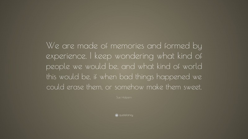 Sue Halpern Quote: “We are made of memories and formed by experience. I keep wondering what kind of people we would be, and what kind of world this would be, if when bad things happened we could erase them, or somehow make them sweet.”