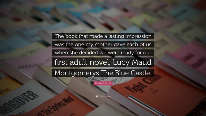Hallie Ephron Quote: “The book that made a lasting impression was the one my mother gave each of us when she decided we were ready for our first adult novel, Lucy Maud Montgomerys The Blue Castle.”