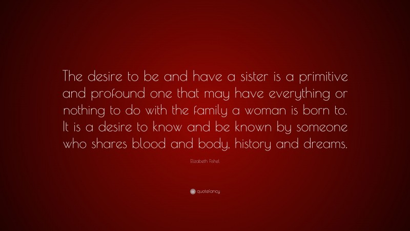 Elizabeth Fishel Quote: “The desire to be and have a sister is a primitive and profound one that may have everything or nothing to do with the family a woman is born to. It is a desire to know and be known by someone who shares blood and body, history and dreams.”