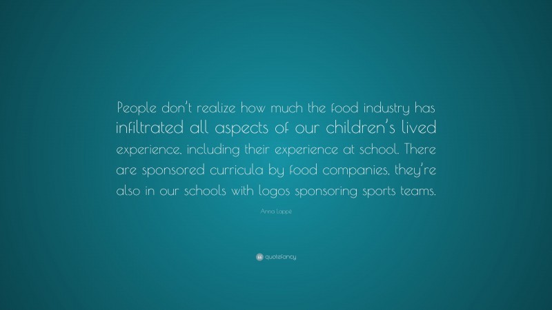 Anna Lappé Quote: “People don’t realize how much the food industry has infiltrated all aspects of our children’s lived experience, including their experience at school. There are sponsored curricula by food companies, they’re also in our schools with logos sponsoring sports teams.”