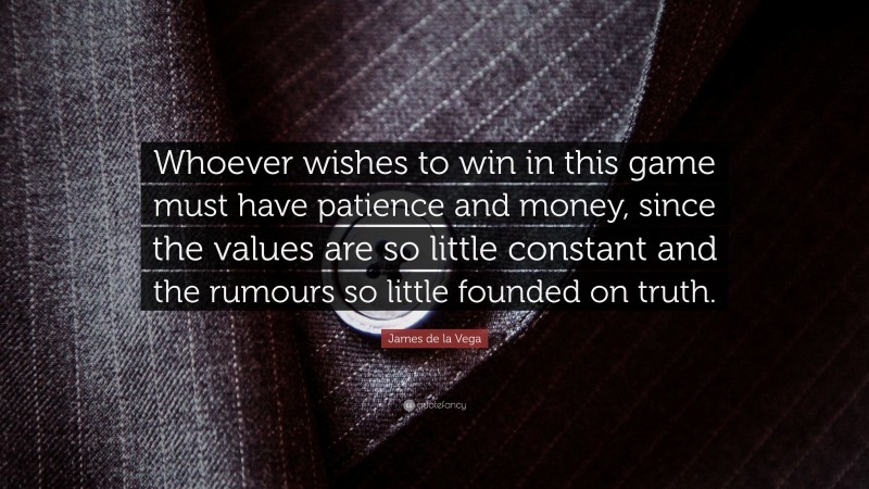 James de la Vega Quote: “Whoever wishes to win in this game must have patience and money, since the values are so little constant and the rumours so little founded on truth.”