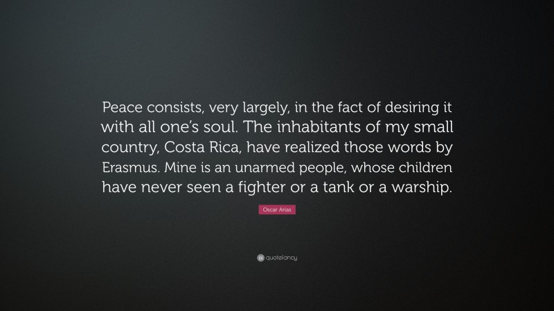 Oscar Arias Quote: “Peace consists, very largely, in the fact of desiring it with all one’s soul. The inhabitants of my small country, Costa Rica, have realized those words by Erasmus. Mine is an unarmed people, whose children have never seen a fighter or a tank or a warship.”