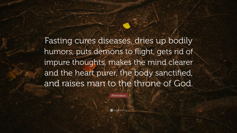 Athenaeus Quote: “Fasting cures diseases, dries up bodily humors, puts demons to flight, gets rid of impure thoughts, makes the mind clearer and the heart purer, the body sanctified, and raises man to the throne of God.”