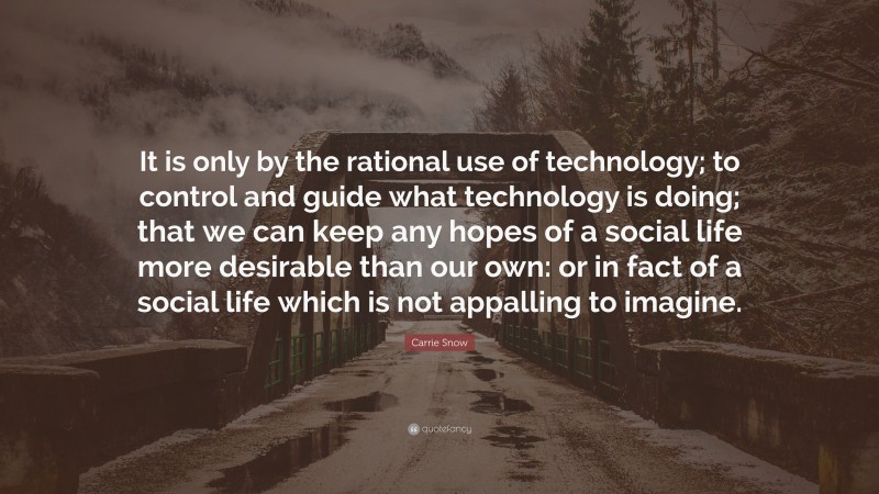 Carrie Snow Quote: “It is only by the rational use of technology; to control and guide what technology is doing; that we can keep any hopes of a social life more desirable than our own: or in fact of a social life which is not appalling to imagine.”