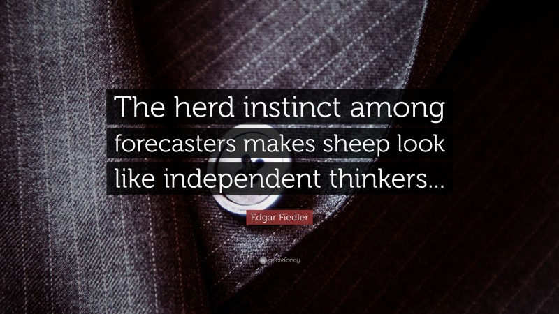 Edgar Fiedler Quote: “The herd instinct among forecasters makes sheep look like independent thinkers...”