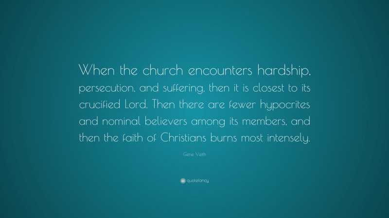Gene Veith Quote: “When the church encounters hardship, persecution, and suffering, then it is closest to its crucified Lord. Then there are fewer hypocrites and nominal believers among its members, and then the faith of Christians burns most intensely.”