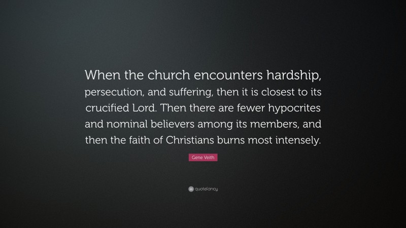 Gene Veith Quote: “When the church encounters hardship, persecution, and suffering, then it is closest to its crucified Lord. Then there are fewer hypocrites and nominal believers among its members, and then the faith of Christians burns most intensely.”