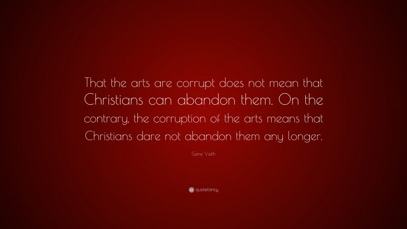 Gene Veith Quote: “That the arts are corrupt does not mean that Christians can abandon them. On the contrary, the corruption of the arts means that Christians dare not abandon them any longer.”