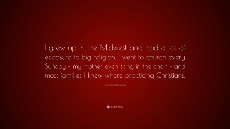 Michael McMillian Quote: “I grew up in the Midwest and had a lot of exposure to big religion. I went to church every Sunday – my mother even sang in the choir – and most families I knew where practicing Christians.”