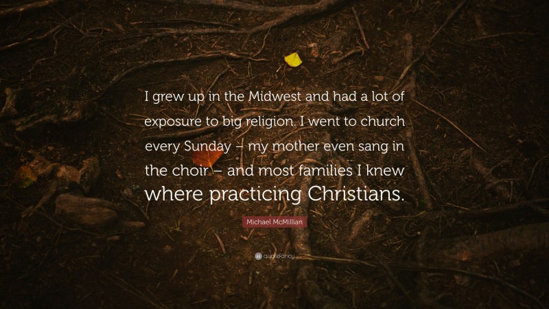 Michael McMillian Quote: “I grew up in the Midwest and had a lot of exposure to big religion. I went to church every Sunday – my mother even sang in the choir – and most families I knew where practicing Christians.”