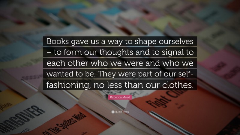 Rebecca Mead Quote: “Books gave us a way to shape ourselves – to form our thoughts and to signal to each other who we were and who we wanted to be. They were part of our self-fashioning, no less than our clothes.”