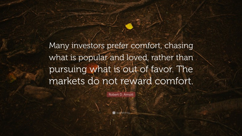 Robert D. Arnott Quote: “Many investors prefer comfort, chasing what is popular and loved, rather than pursuing what is out of favor. The markets do not reward comfort.”