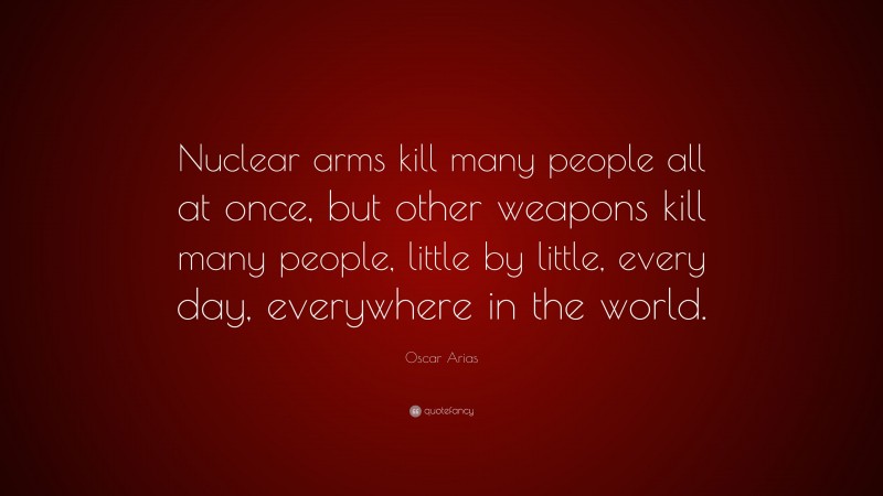 Oscar Arias Quote: “Nuclear arms kill many people all at once, but other weapons kill many people, little by little, every day, everywhere in the world.”
