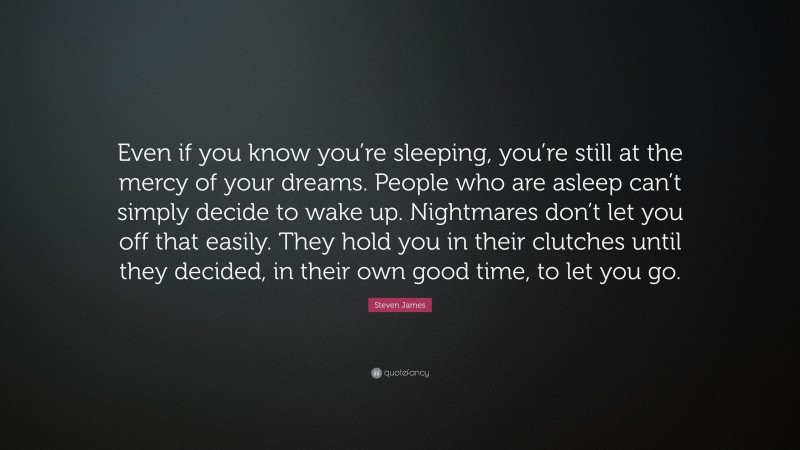 Steven James Quote: “Even if you know you’re sleeping, you’re still at the mercy of your dreams. People who are asleep can’t simply decide to wake up. Nightmares don’t let you off that easily. They hold you in their clutches until they decided, in their own good time, to let you go.”